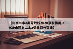 【山西二本a类分数线2020录取情况,2020山西省二本a类录取分数线】