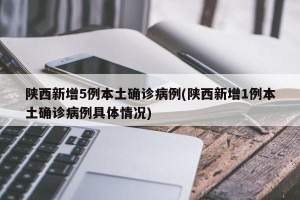 陕西新增5例本土确诊病例(陕西新增1例本土确诊病例具体情况)