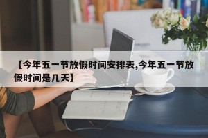 【今年五一节放假时间安排表,今年五一节放假时间是几天】