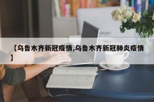 【乌鲁木齐新冠疫情,乌鲁木齐新冠肺炎疫情】