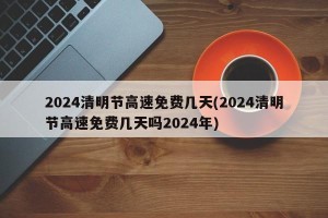 2024清明节高速免费几天(2024清明节高速免费几天吗2024年)