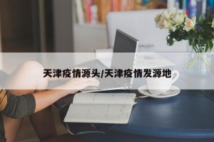 天津疫情源头/天津疫情发源地