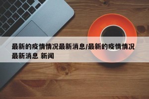 最新的疫情情况最新消息/最新的疫情情况 最新消息 新闻