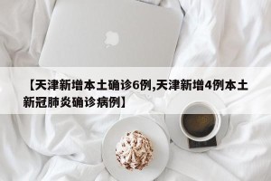 【天津新增本土确诊6例,天津新增4例本土新冠肺炎确诊病例】