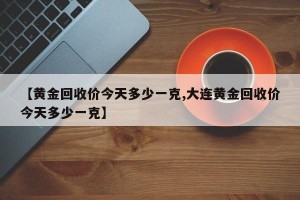 【黄金回收价今天多少一克,大连黄金回收价今天多少一克】