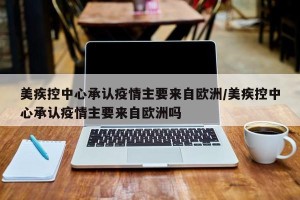 美疾控中心承认疫情主要来自欧洲/美疾控中心承认疫情主要来自欧洲吗