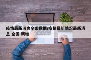 疫情最新消息全国数据/疫情最新情况最新消息 全国 新增