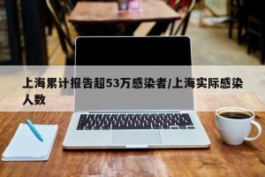 上海累计报告超53万感染者/上海实际感染人数