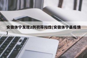安徽休宁发现2例初筛阳性(安徽休宁县疫情)