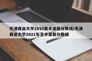 天津商业大学2016美术录取分数线/天津商业大学2021年艺术录取分数线