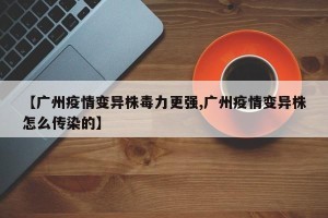 【广州疫情变异株毒力更强,广州疫情变异株怎么传染的】