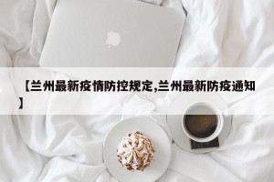 【兰州最新疫情防控规定,兰州最新防疫通知】