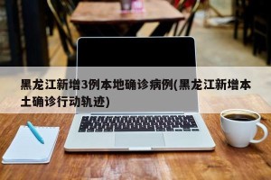 黑龙江新增3例本地确诊病例(黑龙江新增本土确诊行动轨迹)
