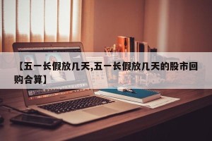 【五一长假放几天,五一长假放几天的股市回购合算】