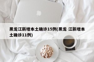 黑龙江新增本土确诊15例(黑龙 江新增本土确诊11例)
