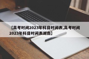 【高考时间2023年科目时间表,高考时间2023年科目时间表湖南】