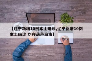 【辽宁新增10例本土确诊,辽宁新增10例本土确诊 均在葫芦岛市】