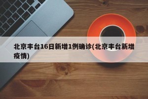 北京丰台16日新增1例确诊(北京丰台新增疫情)