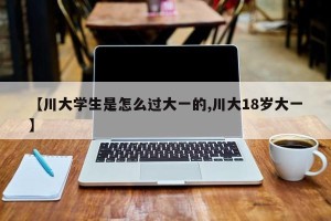【川大学生是怎么过大一的,川大18岁大一】