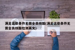 满足这些条件无需全员核酸(满足这些条件无需全员核酸检测英文)