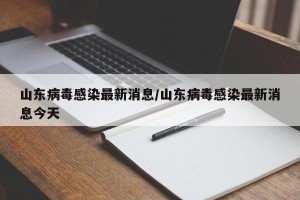山东病毒感染最新消息/山东病毒感染最新消息今天